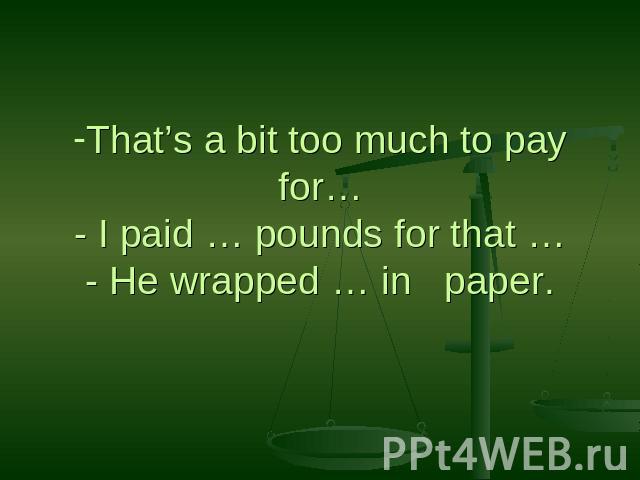 That’s a bit too much to pay for…- I paid … pounds for that …- He wrapped … in paper.