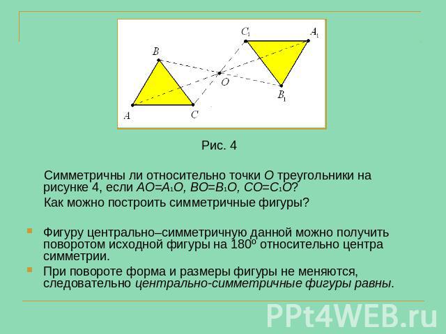 Рис. 4 Симметричны ли относительно точки О треугольники на рисунке 4, если АО=А1О, ВО=В1О, СО=С1О? Как можно построить симметричные фигуры?Фигуру центрально–симметричную данной можно получить поворотом исходной фигуры на 180º относительно центра сим…