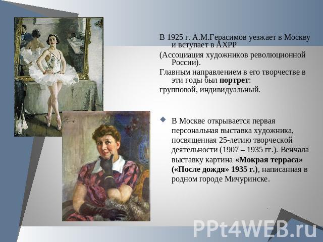 В 1925 г. А.М.Герасимов уезжает в Москву и вступает в АХРР(Ассоциация художников революционной России).Главным направлением в его творчестве в эти годы был портрет:групповой, индивидуальный. В Москве открывается первая персональная выставка художник…