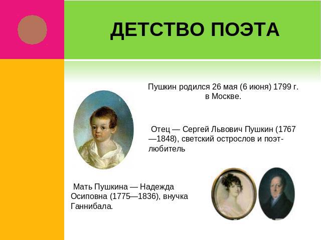 Детство поэта Пушкин родился 26 мая (6 июня) 1799 г. в Москве. Отец — Сергей Львович Пушкин (1767—1848), светский острослов и поэт-любитель Мать Пушкина — Надежда Осиповна (1775—1836), внучка Ганнибала.