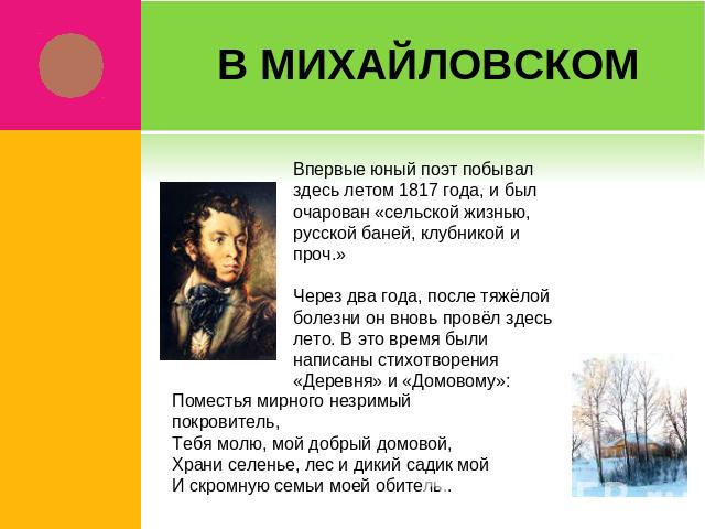 В Михайловском Впервые юный поэт побывал здесь летом 1817 года, и был очарован «сельской жизнью, русской баней, клубникой и проч.»Через два года, после тяжёлой болезни он вновь провёл здесь лето. В это время были написаны стихотворения «Деревня» и «…