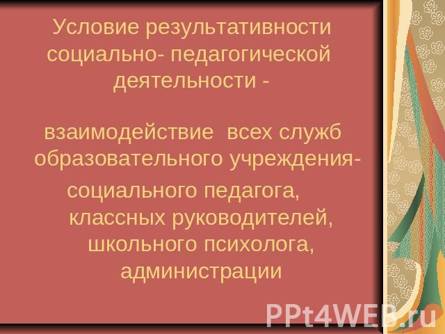 Условие результативности социально- педагогической деятельности - взаимодействие всех служб образовательного учреждения- социального педагога, классных руководителей, школьного психолога, администрации