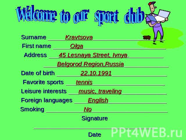 Welcome to our sport clubSurname _____Kravtsova_____________________ First name _____Olga________________________Address ___45 Lesnaya Street, Ivnya,__________ ____Belgorod Region,Russia_____________Date of birth _______22.10.1991________________Fav…