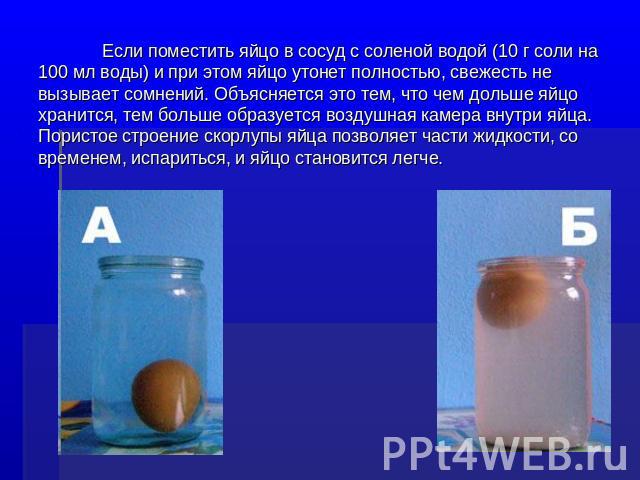 Если поместить яйцо в сосуд с соленой водой (10 г соли на 100 мл воды) и при этом яйцо утонет полностью, свежесть не вызывает сомнений. Объясняется это тем, что чем дольше яйцо хранится, тем больше образуется воздушная камера внутри яйца. Пористое с…