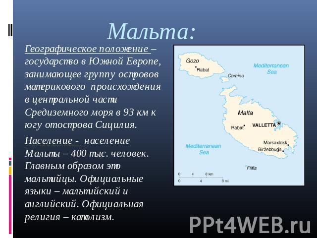 Мальта: Географическое положение – государство в Южной Европе, занимающее группу островов материкового происхождения в центральной части Средиземного моря в 93 км к югу от острова Сицилия.Население - население Мальты – 400 тыс. человек. Главным обра…