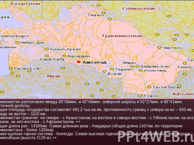 Туркменистан расположен между 35°08мин. и 42°48мин. северной широты и 52°27мин. и 66°41мин. восточной долготы.Общая площадь государства составляет 491,2 тыс.кв.км, протяженность границ с севера на юг – 650 км, с запада на восток – 1110 км.Туркменист…