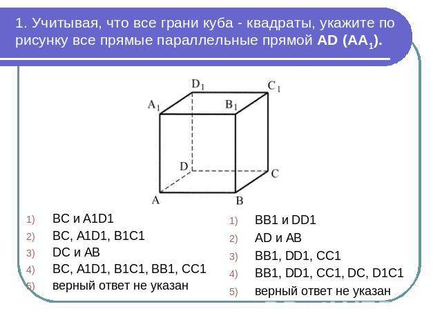1. Учитывая, что все грани куба - квадраты, укажите по рисунку все прямые параллельные прямой AD (AA1). BC и A1D1 BC, A1D1, B1C1DC и ABBC, A1D1, B1C1, BB1, CC1верный ответ не указанBB1 и DD1 AD и AB BB1, DD1, CC1BB1, DD1, CC1, DC, D1C1верный ответ н…