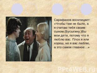 Сарафанов восклицает: «Чтобы там не было, а я считаю тебя своим сыном.(Бусыгину.