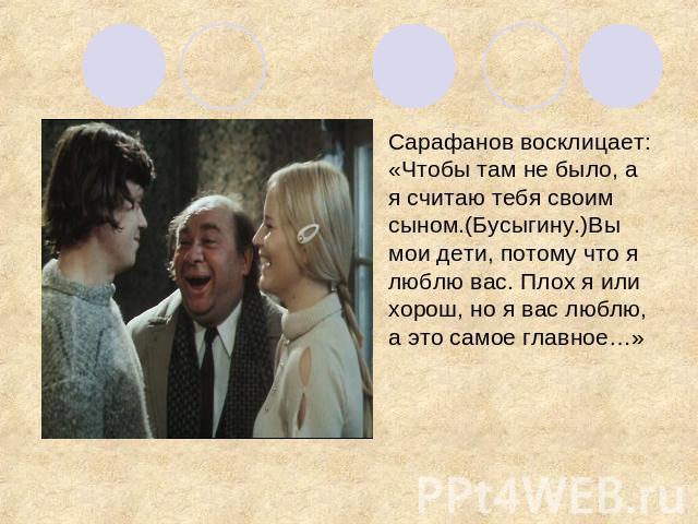 Сарафанов восклицает: «Чтобы там не было, а я считаю тебя своим сыном.(Бусыгину.)Вы мои дети, потому что я люблю вас. Плох я или хорош, но я вас люблю, а это самое главное…»