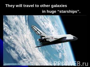 They will travel to other galaxies in huge “starships”.
