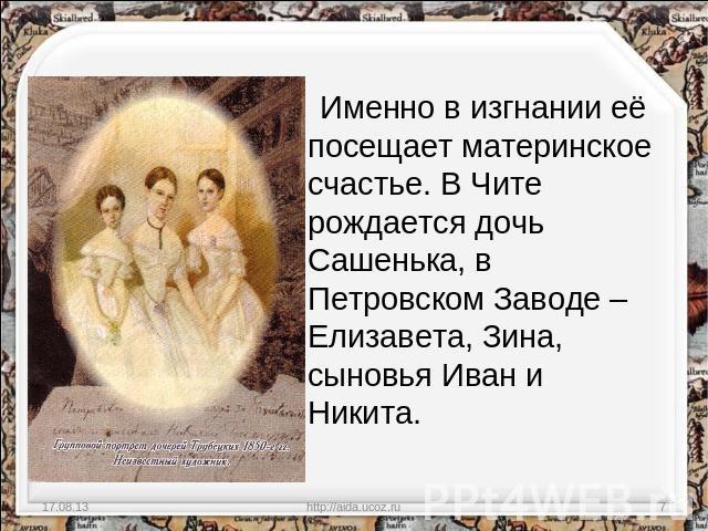 Именно в изгнании её посещает материнское счастье. В Чите рождается дочь Сашенька, в Петровском Заводе – Елизавета, Зина, сыновья Иван и Никита.