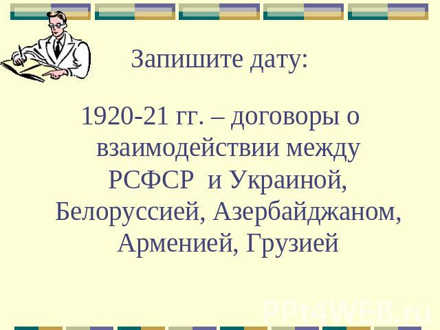 Запишите дату: 1920-21 гг. – договоры о взаимодействии между РСФСР и Украиной, Белоруссией, Азербайджаном, Арменией, Грузией