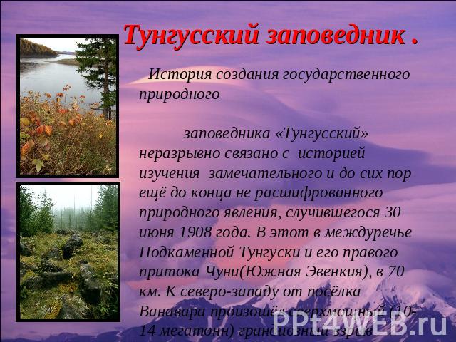 Тунгусский заповедник . История создания государственного природного заповедника «Тунгусский» неразрывно связано с историей изучения замечательного и до сих пор ещё до конца не расшифрованного природного явления, случившегося 30 июня 1908 года. В эт…