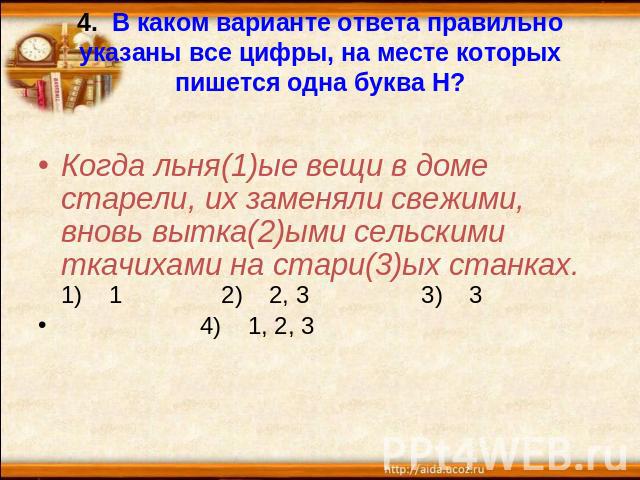 4. В каком варианте ответа правильно указаны все цифры, на месте которых пишется одна буква Н? Когда льня(1)ые вещи в доме старели, их заменяли свежими, вновь вытка(2)ыми сельскими ткачихами на стари(3)ых станках.1)    1 2)    2, 3 3)    3 4)    1, 2, 3
