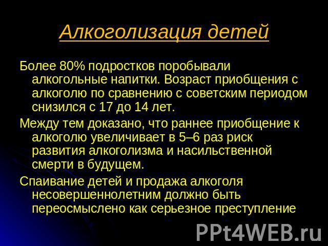 Алкоголизация детей Более 80% подростков поробывали алкогольные напитки. Возраст приобщения с алкоголю по сравнению с советским периодом снизился с 17 до 14 лет. Между тем доказано, что раннее приобщение к алкоголю увеличивает в 5–6 раз риск развити…