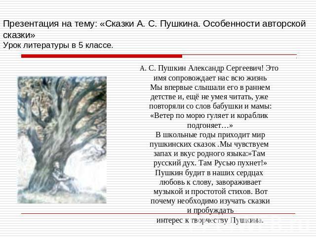 Презентация на тему: «Сказки А. С. Пушкина. Особенности авторской сказки»Урок литературы в 5 классе. А. С. Пушкин Александр Сергеевич! Это имя сопровождает нас всю жизньМы впервые слышали его в раннемдетстве и, ещё не умея читать, уже повторяли со с…