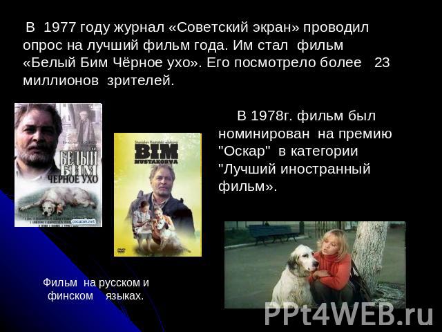 В 1977 году журнал «Советский экран» проводил опрос на лучший фильм года. Им стал фильм «Белый Бим Чёрное ухо». Его посмотрело более 23 миллионов зрителей. В 1978г. фильм был номинирован на премию 