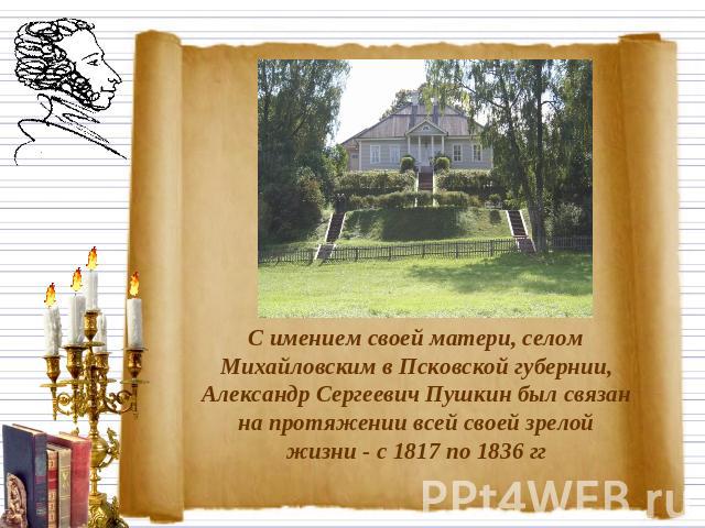 С имением своей матери, селом Михайловским в Псковской губернии, Александр Сергеевич Пушкин был связан на протяжении всей своей зрелой жизни - с 1817 по 1836 гг