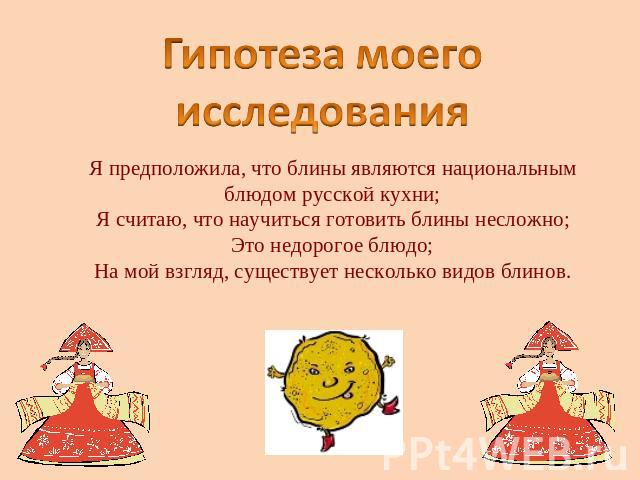Гипотеза моего исследования Я предположила, что блины являются национальным блюдом русской кухни;Я считаю, что научиться готовить блины несложно;Это недорогое блюдо;На мой взгляд, существует несколько видов блинов.