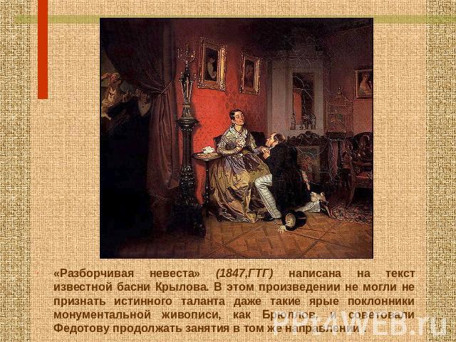 «Разборчивая невеста» (1847,ГТГ) написана на текст известной басни Крылова. В этом произведении не могли не признать истинного таланта даже такие ярые поклонники монументальной живописи, как Брюллов, и советовали Федотову продолжать занятия в том же…