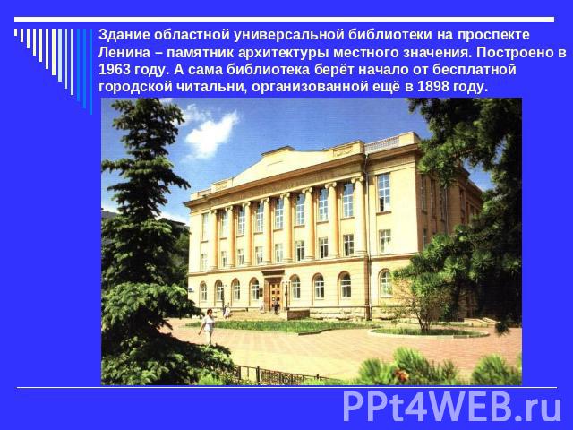 Здание областной универсальной библиотеки на проспекте Ленина – памятник архитектуры местного значения. Построено в 1963 году. А сама библиотека берёт начало от бесплатной городской читальни, организованной ещё в 1898 году.