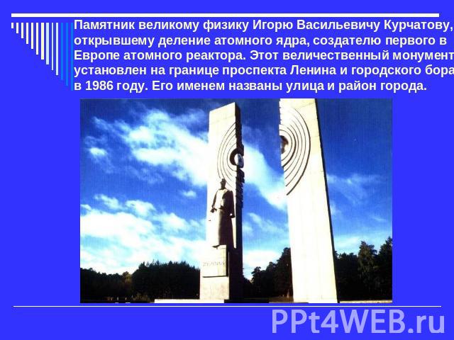 Памятник великому физику Игорю Васильевичу Курчатову, открывшему деление атомного ядра, создателю первого в Европе атомного реактора. Этот величественный монумент установлен на границе проспекта Ленина и городского бора в 1986 году. Его именем назва…