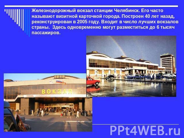 Железнодорожный вокзал станции Челябинск. Его часто называют визитной карточкой города. Построен 40 лет назад, реконструирован в 2005 году. Входит в число лучших вокзалов страны. Здесь одновременно могут разместиться до 6 тысяч пассажиров.