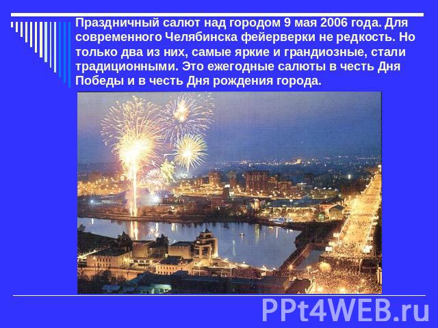 Праздничный салют над городом 9 мая 2006 года. Для современного Челябинска фейерверки не редкость. Но только два из них, самые яркие и грандиозные, стали традиционными. Это ежегодные салюты в честь Дня Победы и в честь Дня рождения города.