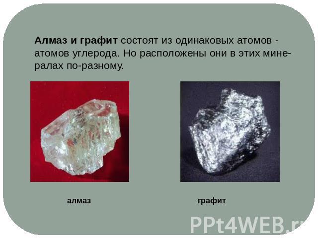 Алмаз и графит состоят из одинаковых атомов - атомов углерода. Но расположены они в этих мине-ралах по-разному.алмаз графит