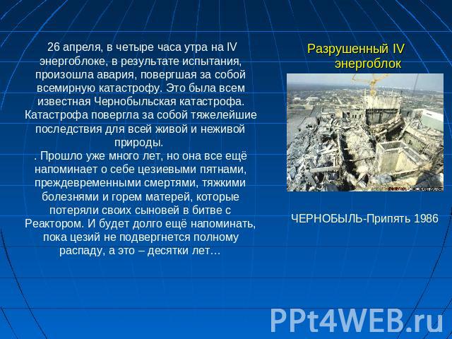 Разрушенный IV энергоблок 26 апреля, в четыре часа утра на IV энергоблоке, в результате испытания, произошла авария, повергшая за собой всемирную катастрофу. Это была всем известная Чернобыльская катастрофа. Катастрофа повергла за собой тяжелейшие п…