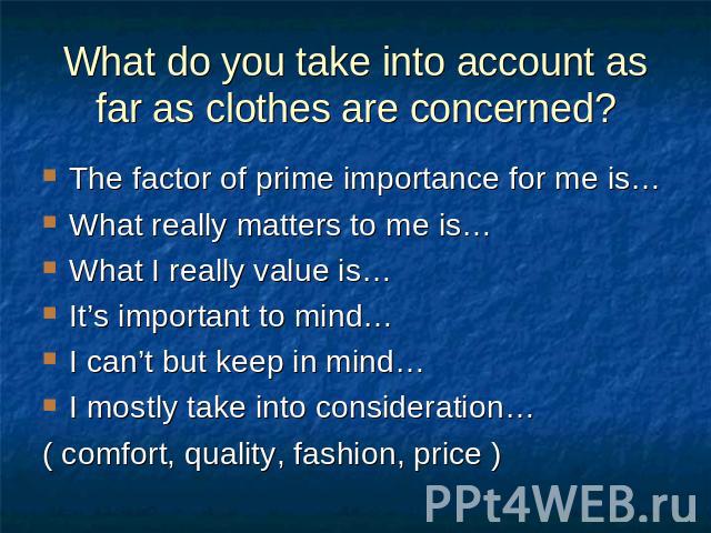 What do you take into account as far as clothes are concerned? The factor of prime importance for me is…What really matters to me is…What I really value is…It’s important to mind…I can’t but keep in mind…I mostly take into consideration…( comfort, q…