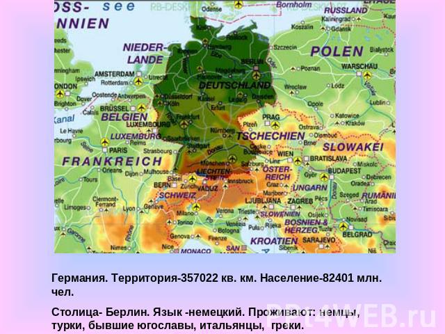 Германия. Территория-357022 кв. км. Население-82401 млн. чел.Столица- Берлин. Язык -немецкий. Проживают: немцы, турки, бывшие югославы, итальянцы, греки.