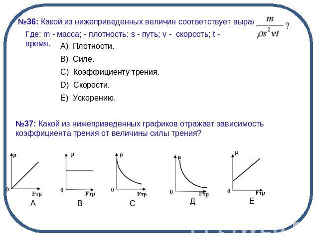 №36: Какой из нижеприведенных величин соответствует выражение:Где: m - масса; - плотность; s - путь; v - скорость; t - время. №37: Какой из нижеприведенных графиков отражает зависимость коэффициента трения от величины силы трения?