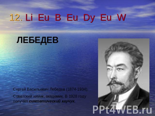12. Li Eu B Eu Dy Eu W ЛЕБЕДЕВСергей Васильевич Лебедев (1874-1934).Советский химик, академик. В 1928 году получил синтетический каучук.