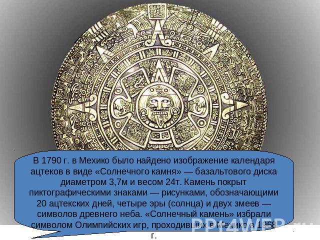 В 1790 г. в Мехико было найдено изображение календаря ацтеков в виде «Солнечного камня» — базальтового диска диаметром 3,7м и весом 24т. Камень покрыт пиктографическими знаками — рисунками, обозначающими 20 ацтекских дней, четыре эры (солнца) и двух…