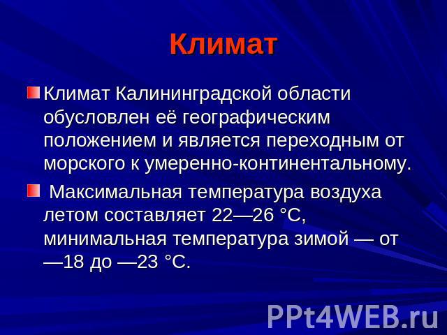 Климат Климат Калининградской области обусловлен её географическим положением и является переходным от морского к умеренно-континентальному. Максимальная температура воздуха летом составляет 22—26 °C, минимальная температура зимой — от —18 до —23 °C.