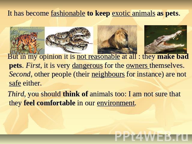 It has become fashionable to keep exotic animals as pets. But in my opinion it is not reasonable at all : they make bad pets. First, it is very dangerous for the owners themselves. Second, other people (their neighbours for instance) are not safe ei…