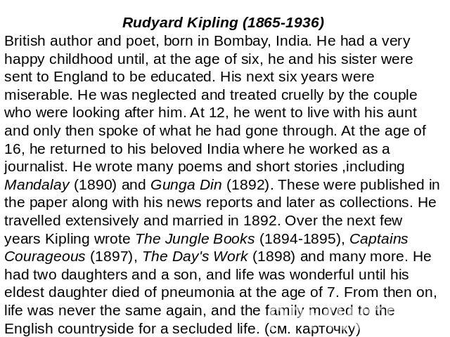 Rudyard Kipling (1865-1936)British author and poet, born in Bombay, India. He had a very happy childhood until, at the age of six, he and his sister were sent to England to be educated. His next six years were miserable. He was neglected and treated…