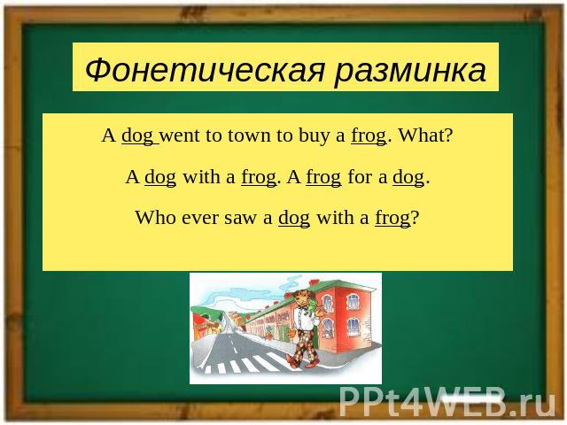 A dog went to town to buy a frog. What?A dog with a frog. A frog for a dog.Who ever saw a dog with a frog?