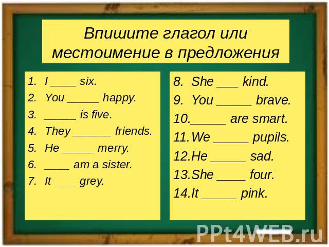 Впишите глагол или местоимение в предложенияI ____ six.You _____ happy._____ is five.They ______ friends.He _____ merry.____ am a sister.It ___ grey.She ___ kind.You _____ brave._____ are smart.We _____ pupils.He _____ sad.She ____ four.It _____ pink.