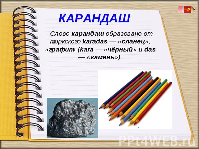 Слово карандаш образовано от тюркского karadas — «сланец», «графит» (kara — «чёрный» и das — «камень»).