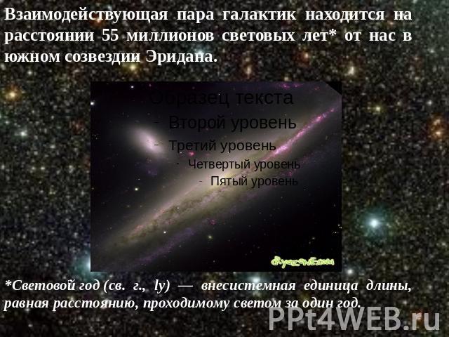 Взаимодействующая пара галактик находится на расстоянии 55 миллионов световых лет* от нас в южном созвездии Эридана. *Световой год (св. г., ly) — внесистемная единица длины, равная расстоянию, проходимому светом за один год. 