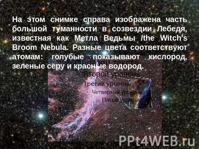 На этом снимке справа изображена часть большой туманности в созвездии Лебедя, известная как Метла Ведьмы /the Witch's Broom Nebula. Разные цвета соответствуют атомам: голубые показывают кислород, зеленые серу и красные водород. 