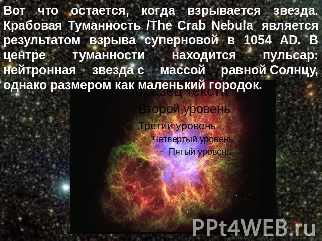 Вот что остается, когда взрывается звезда. Крабовая Туманность /The Crab Nebula  является результатом взрыва суперновой в 1054 AD. В центре туманности находится пульсар: нейтронная звезда с массой равной Солнцу, однако размером как маленький городок.