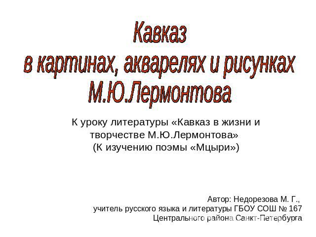 Кавказ в картинах, акварелях и рисунках М.Ю.ЛермонтоваК уроку литературы «Кавказ в жизни и творчестве М.Ю.Лермонтова» (К изучению поэмы «Мцыри»)Автор: Недорезова М. Г., учитель русского языка и литературы ГБОУ СОШ № 167 Центрального района Санкт-Пет…