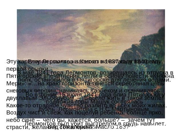 Вторая ссылка на Кавказ началась в 1840 году.В мае 1841 года Лермонтов, возвращаясь из отпуска в полк, остановился в Пятигорске для лечения водами. Во вторник 15 июля 1841 года близ Пятигорска у подножия горы Машук состоялась дуэль Лермонтова с Н.С.…