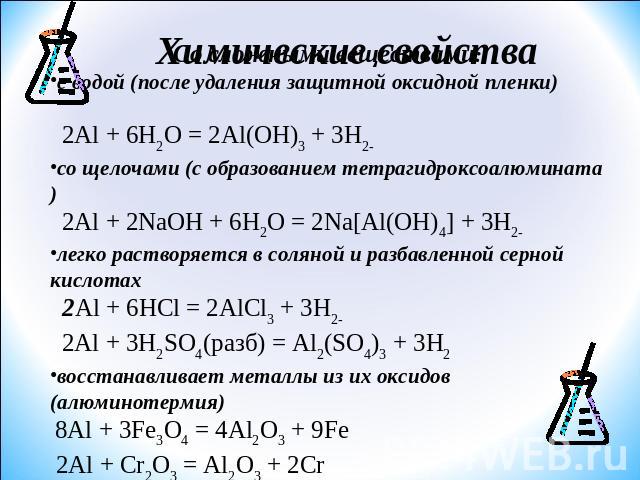 Со сложными веществами:с водой (после удаления защитной оксидной пленки) 2Al + 6H2O = 2Al(OH)3 + 3H2со щелочами (с образованием тетрагидроксоалюмината) 2Al + 2NaOH + 6H2O = 2Na[Al(OH)4] + 3H2легко растворяется в соляной и разбавленной серной кислота…