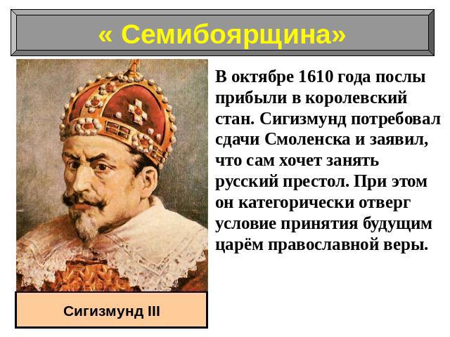 В октябре 1610 года послы прибыли в королевский стан. Сигизмунд потребовал сдачи Смоленска и заявил, что сам хочет занять русский престол. При этом он категорически отверг условие принятия будущим царём православной веры.