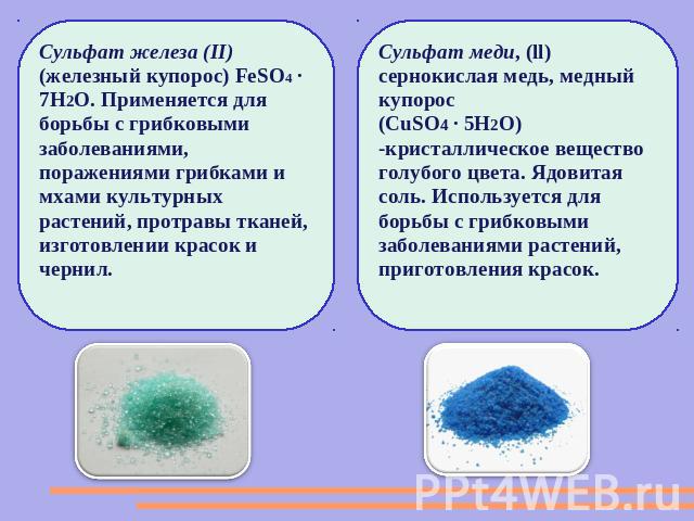 Сульфат железа (II) (железный купорос) FeSO4 · 7H2O. Применяется для борьбы с грибковыми заболеваниями, поражениями грибками и мхами культурных растений, протравы тканей, изготовлении красок и чернил.Сульфат меди, (ll) сернокислая медь, медный купор…