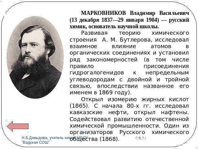 МАРКОВНИКОВ Владимир Васильевич (13 декабря 1837—29 января 1904) — русский химик, основатель научной школы. Развивая теорию химического строения А. М. Бутлерова, исследовал взаимное влияние атомов в органических соединениях и установил ряд закономер…